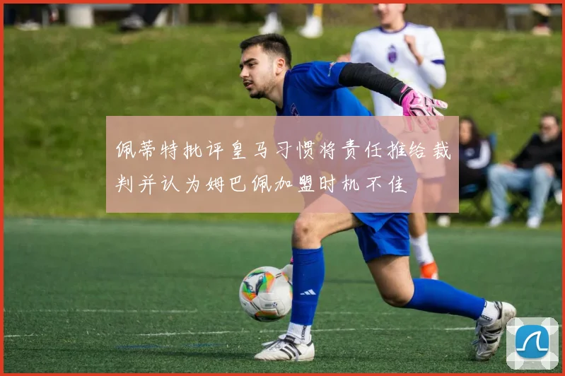 佩蒂特批评皇马习惯将责任推给裁判并认为姆巴佩加盟时机不佳