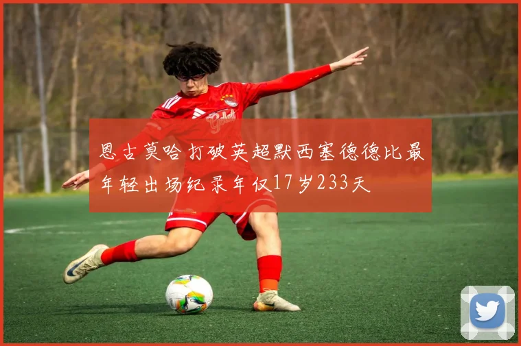 恩古莫哈打破英超默西塞德德比最年轻出场纪录年仅17岁233天