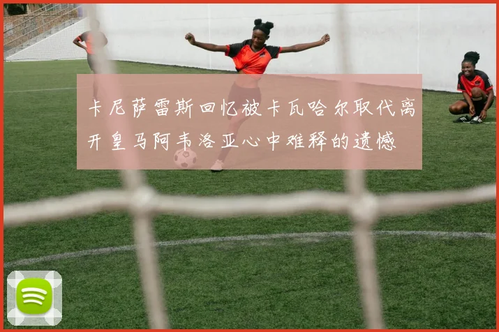 卡尼萨雷斯回忆被卡瓦哈尔取代离开皇马阿韦洛亚心中难释的遗憾