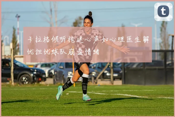 卡拉格倾听枪迷心声如心理医生解忧担忧球队崩盘情绪