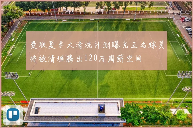 曼联夏季大清洗计划曝光五名球员将被清理腾出120万周薪空间