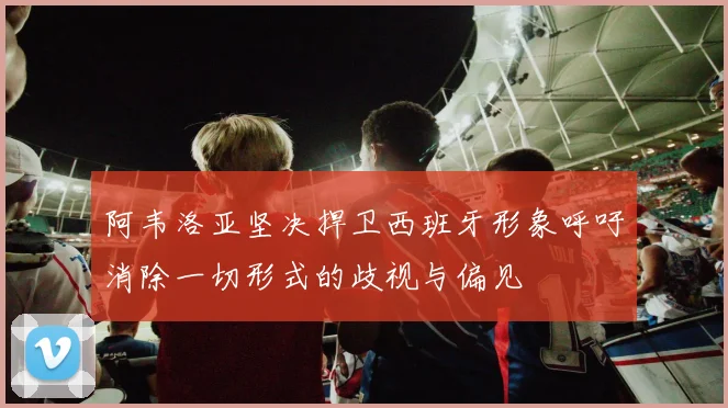 阿韦洛亚坚决捍卫西班牙形象呼吁消除一切形式的歧视与偏见