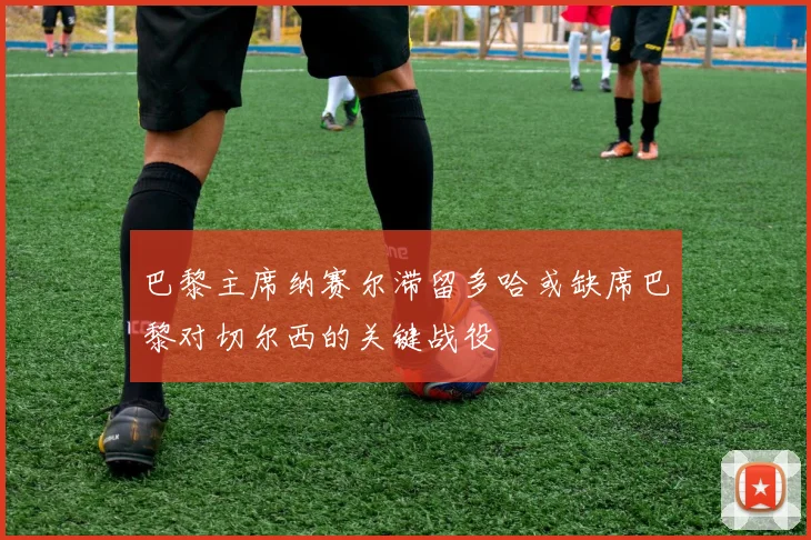 巴黎主席纳赛尔滞留多哈或缺席巴黎对切尔西的关键战役