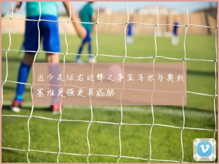 当今足坛右边锋之争亚马尔与奥利塞谁更强更具威胁
