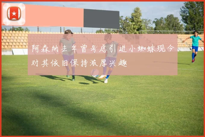 阿森纳去年曾考虑引进小蜘蛛现今对其依旧保持浓厚兴趣