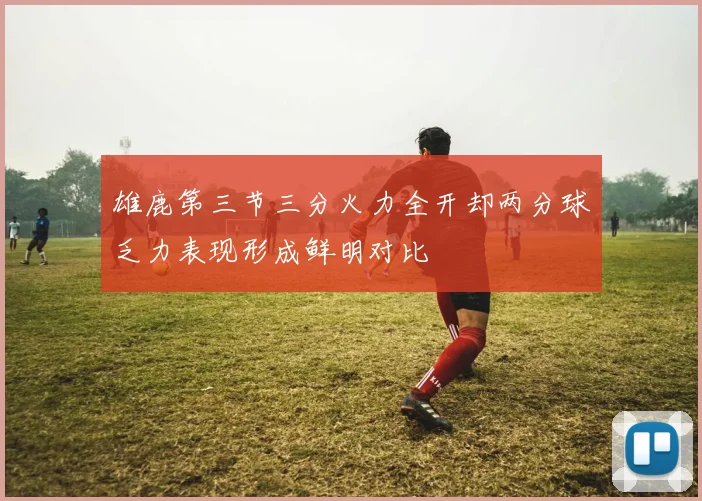 雄鹿第三节三分火力全开却两分球乏力表现形成鲜明对比