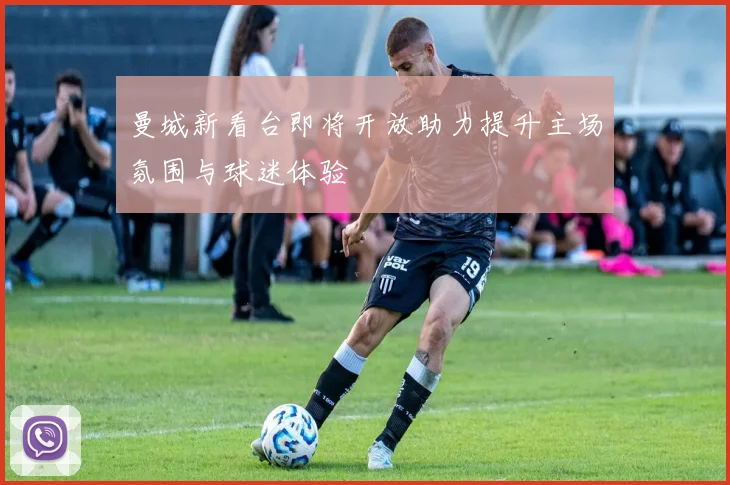 曼城新看台即将开放助力提升主场氛围与球迷体验