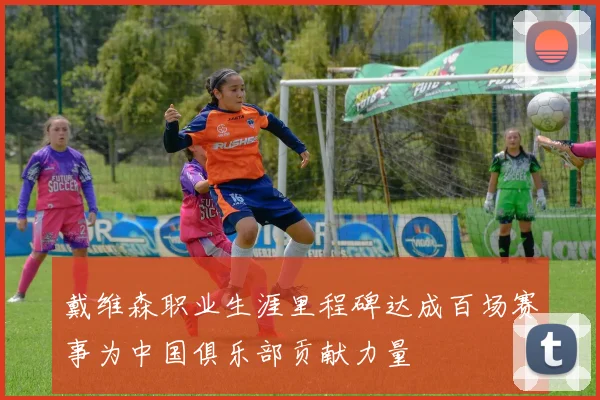 戴维森职业生涯里程碑达成百场赛事为中国俱乐部贡献力量