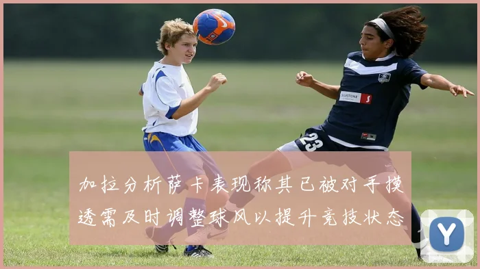 加拉分析萨卡表现称其已被对手摸透需及时调整球风以提升竞技状态