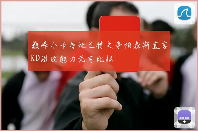 巅峰小卡与杜兰特之争帕森斯直言KD进攻能力无可比拟