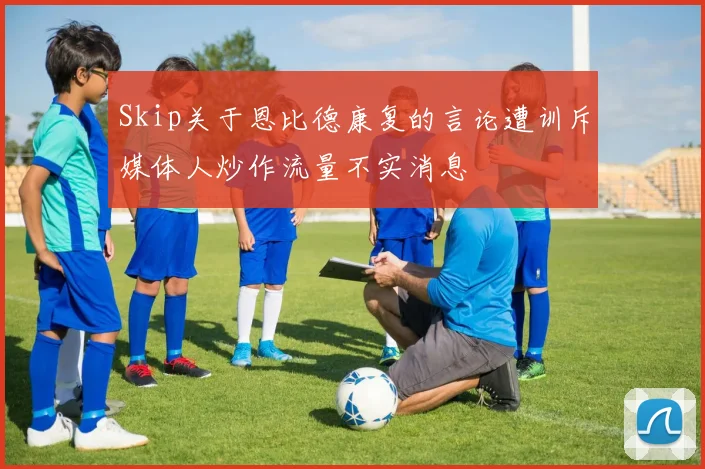 Skip关于恩比德康复的言论遭训斥媒体人炒作流量不实消息