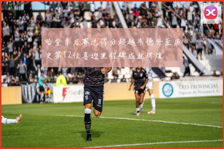 哈登季后赛总得分超越韦德升至历史第12位喜迎里程碑成就辉煌