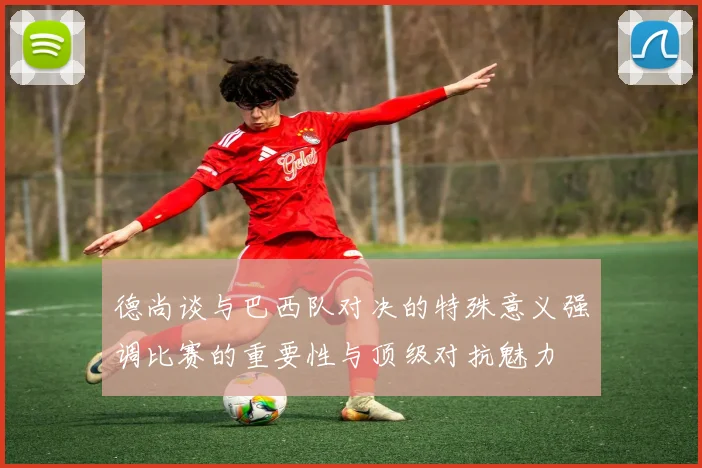 德尚谈与巴西队对决的特殊意义强调比赛的重要性与顶级对抗魅力
