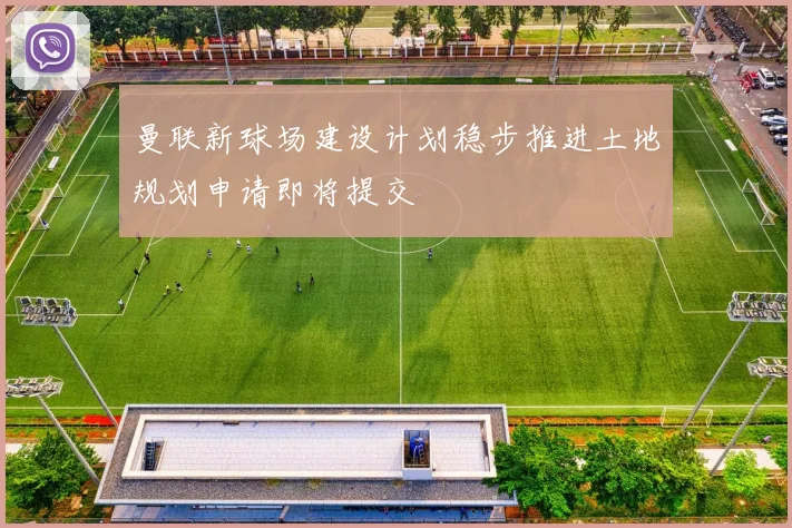曼联新球场建设计划稳步推进土地规划申请即将提交