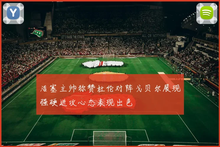 活塞主帅称赞杜伦对阵戈贝尔展现强硬进攻心态表现出色