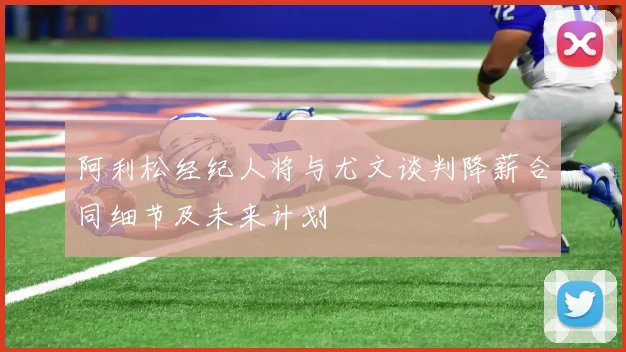 阿利松经纪人将与尤文谈判降薪合同细节及未来计划