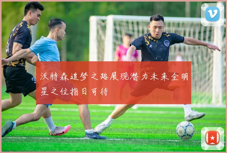 沃特森追梦之路展现潜力未来全明星之位指日可待