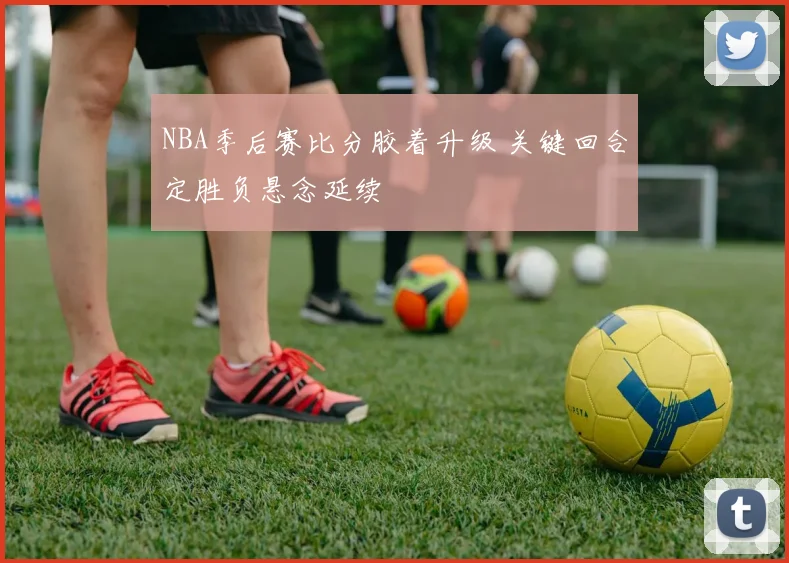 NBA季后赛比分胶着升级 关键回合定胜负悬念延续