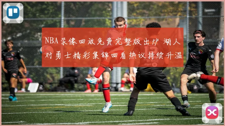NBA录像回放免费完整版出炉 湖人对勇士精彩集锦回看热议持续升温
