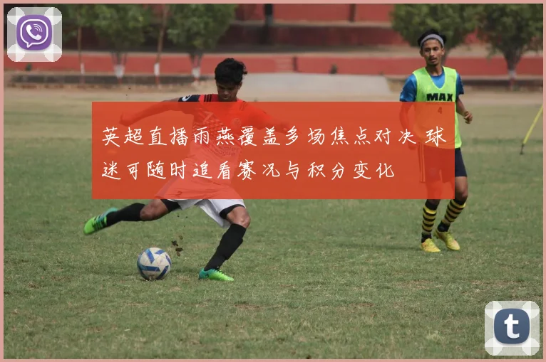 英超直播雨燕覆盖多场焦点对决 球迷可随时追看赛况与积分变化