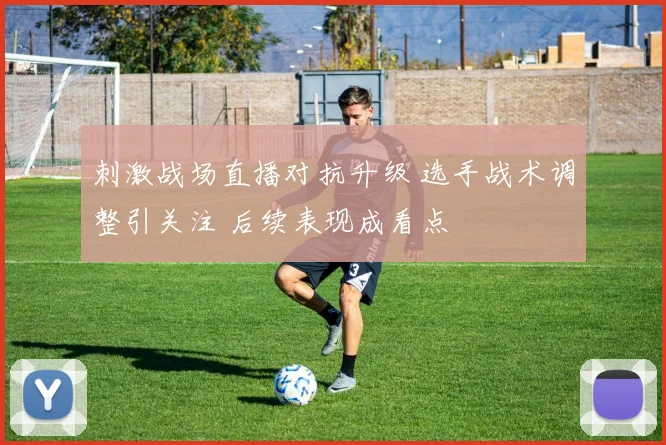 刺激战场直播对抗升级 选手战术调整引关注 后续表现成看点