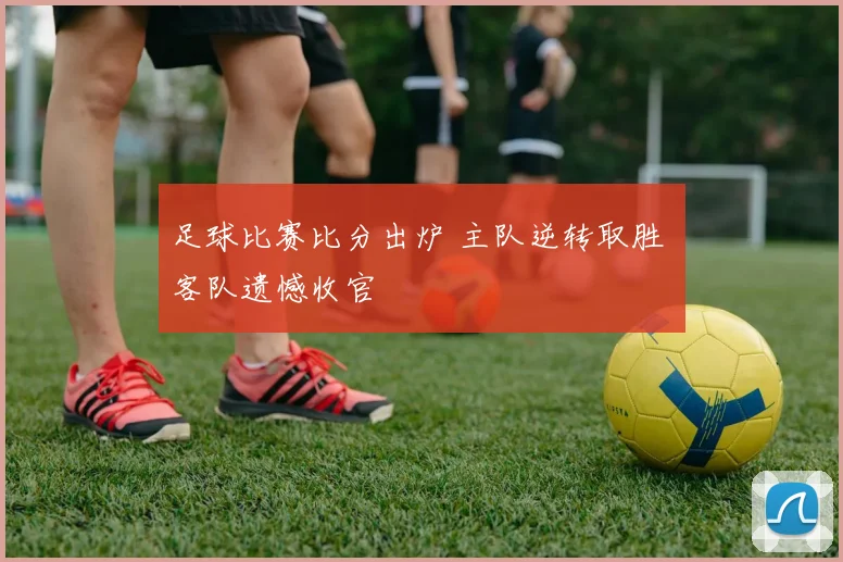 足球比赛比分出炉 主队逆转取胜 客队遗憾收官