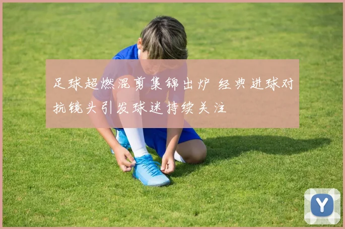 足球超燃混剪集锦出炉 经典进球对抗镜头引发球迷持续关注