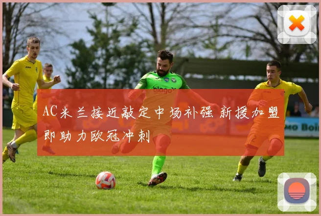 AC米兰接近敲定中场补强 新援加盟即助力欧冠冲刺