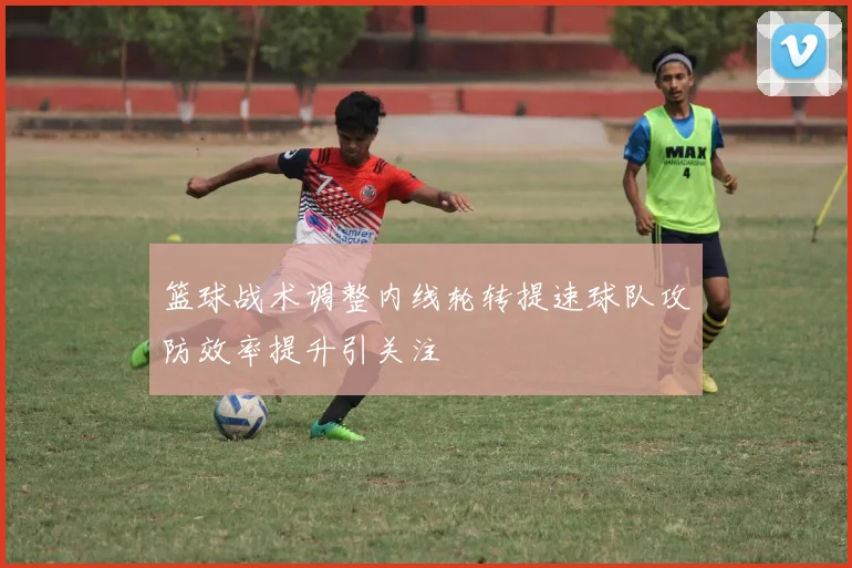 篮球战术调整内线轮转提速球队攻防效率提升引关注