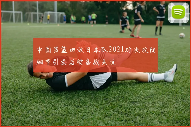 中国男篮回放日本队2021对决攻防细节引发后续备战关注