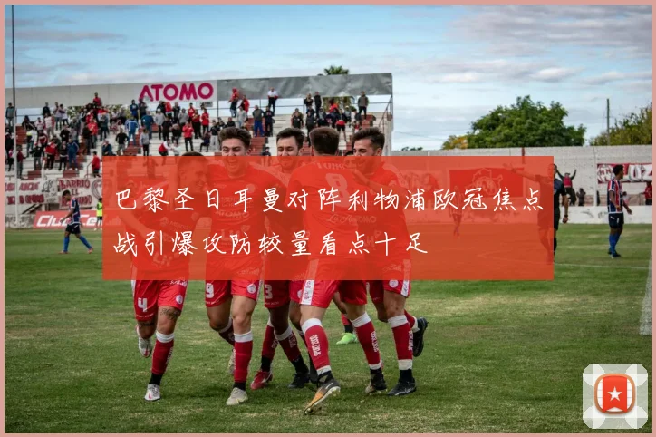 巴黎圣日耳曼对阵利物浦欧冠焦点战引爆攻防较量看点十足