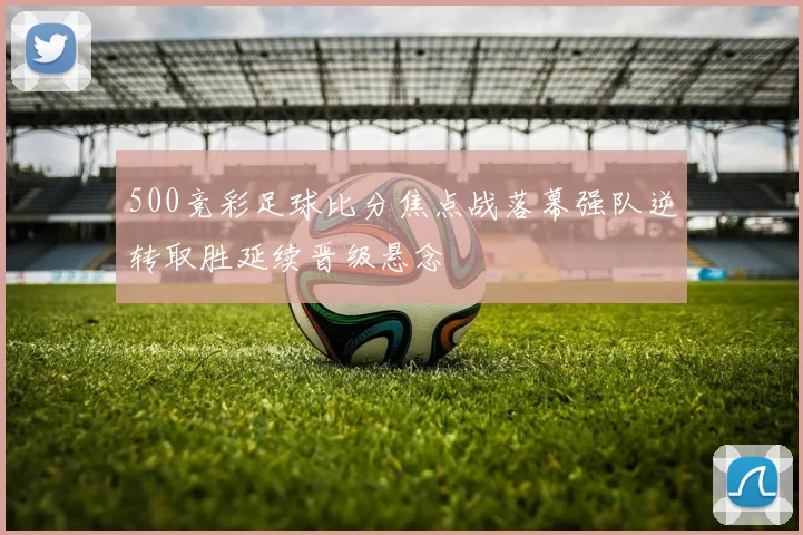 500竞彩足球比分焦点战落幕强队逆转取胜延续晋级悬念