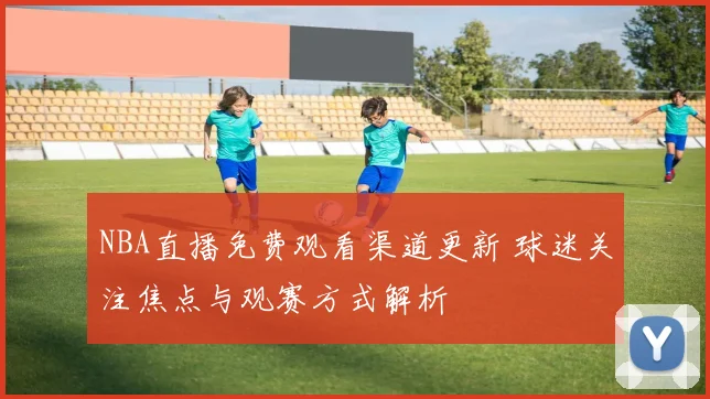 NBA直播免费观看渠道更新 球迷关注焦点与观赛方式解析
