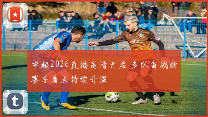中超2026直播高清开启 多队备战新赛季看点持续升温