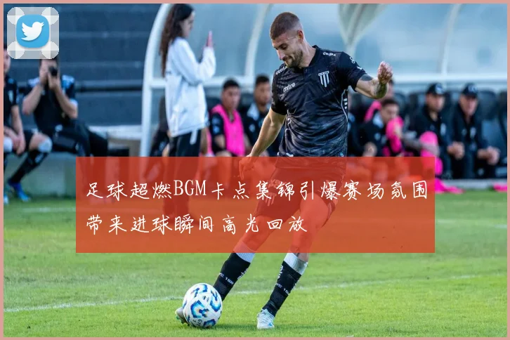 足球超燃BGM卡点集锦引爆赛场氛围带来进球瞬间高光回放